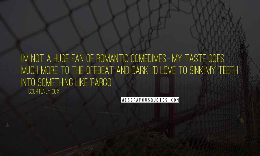 Courteney Cox Quotes: I'm not a huge fan of romantic comedimes- my taste goes much more to the offbeat and dark. I'd love to sink my teeth into something like 'Fargo