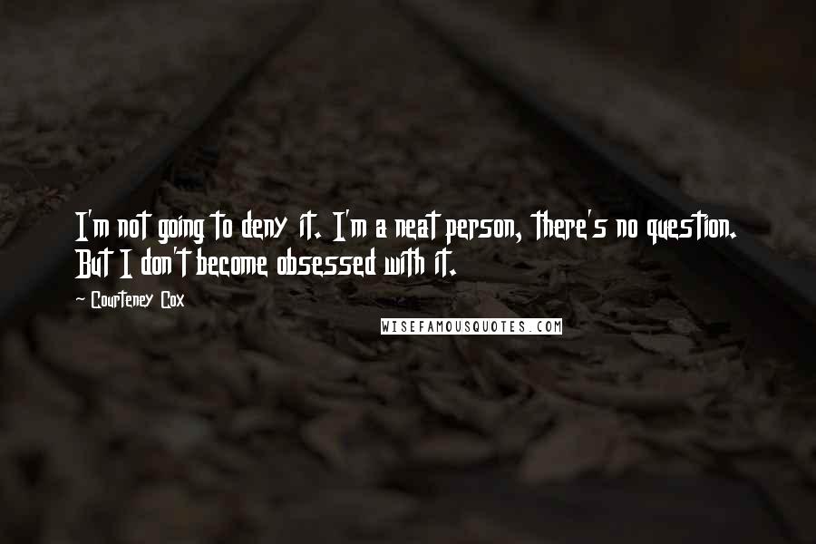 Courteney Cox Quotes: I'm not going to deny it. I'm a neat person, there's no question. But I don't become obsessed with it.