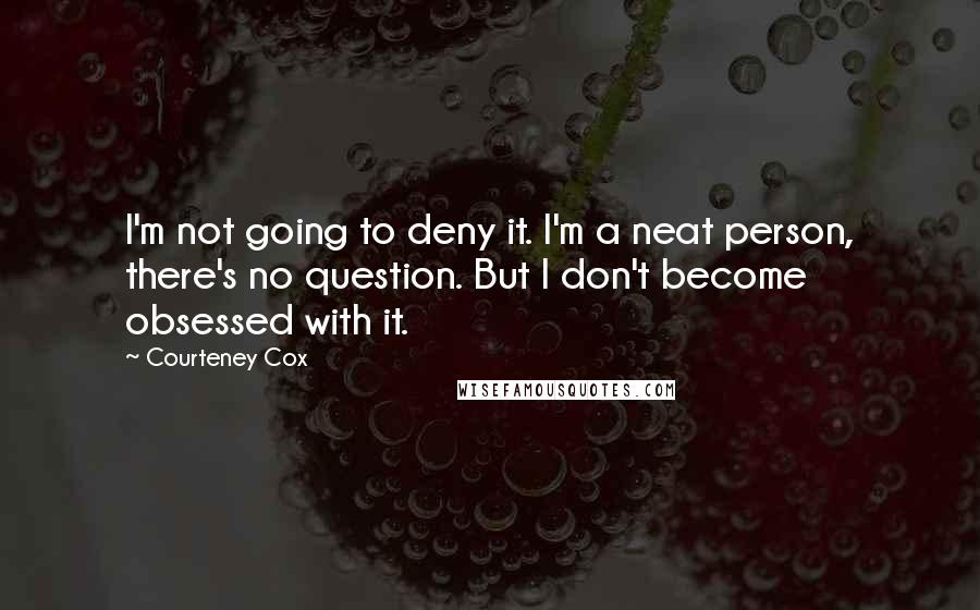 Courteney Cox Quotes: I'm not going to deny it. I'm a neat person, there's no question. But I don't become obsessed with it.