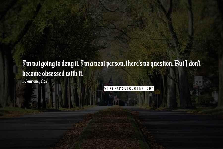 Courteney Cox Quotes: I'm not going to deny it. I'm a neat person, there's no question. But I don't become obsessed with it.