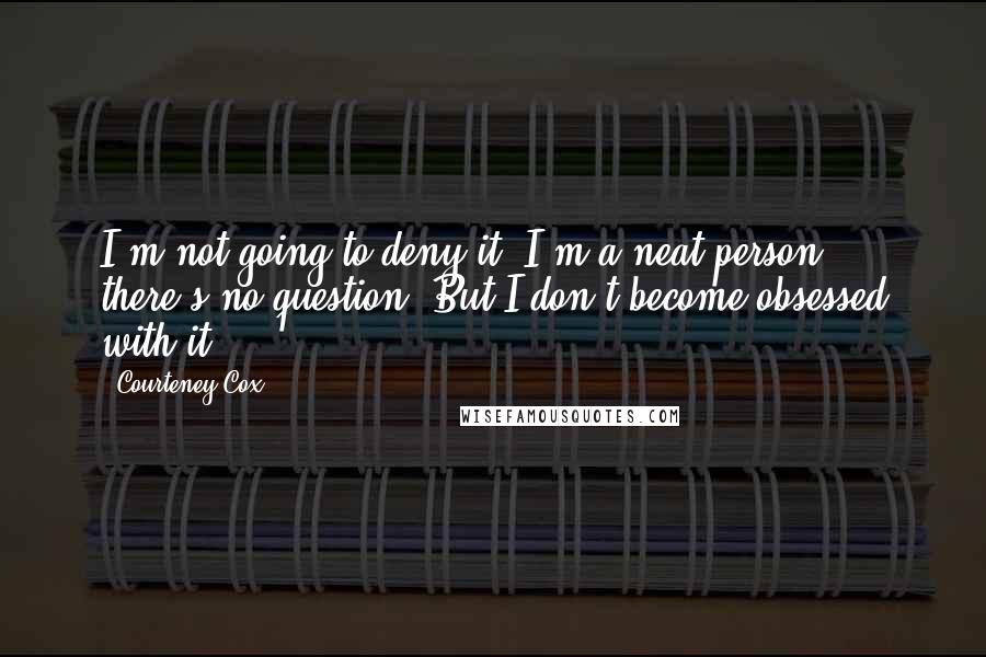 Courteney Cox Quotes: I'm not going to deny it. I'm a neat person, there's no question. But I don't become obsessed with it.