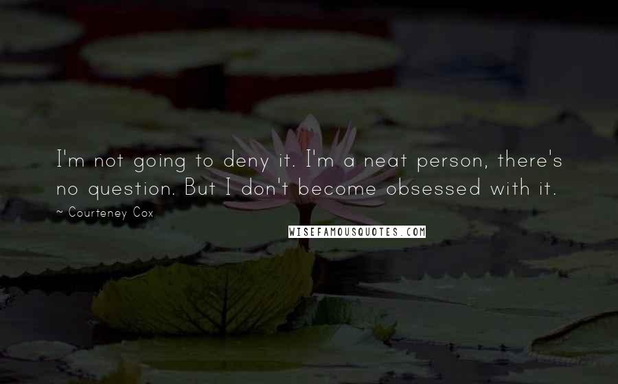 Courteney Cox Quotes: I'm not going to deny it. I'm a neat person, there's no question. But I don't become obsessed with it.