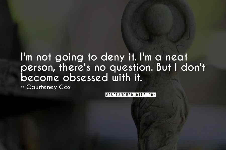 Courteney Cox Quotes: I'm not going to deny it. I'm a neat person, there's no question. But I don't become obsessed with it.