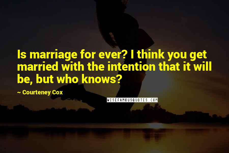 Courteney Cox Quotes: Is marriage for ever? I think you get married with the intention that it will be, but who knows?