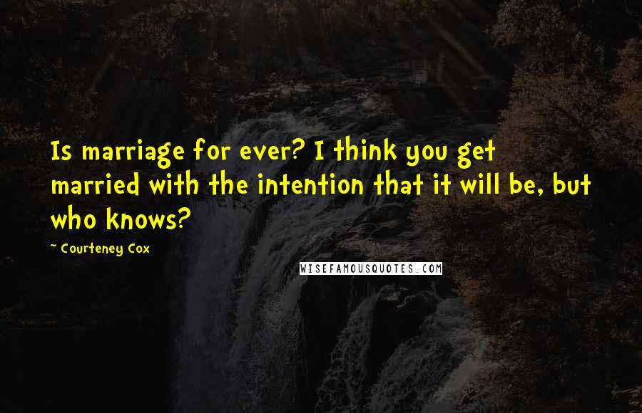 Courteney Cox Quotes: Is marriage for ever? I think you get married with the intention that it will be, but who knows?