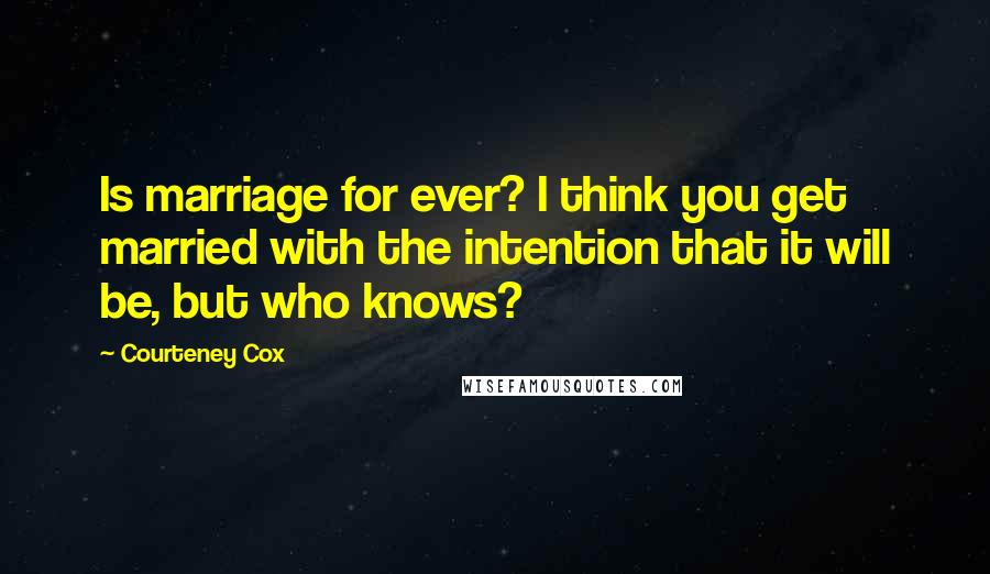 Courteney Cox Quotes: Is marriage for ever? I think you get married with the intention that it will be, but who knows?