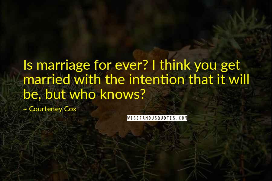 Courteney Cox Quotes: Is marriage for ever? I think you get married with the intention that it will be, but who knows?