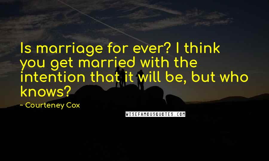 Courteney Cox Quotes: Is marriage for ever? I think you get married with the intention that it will be, but who knows?