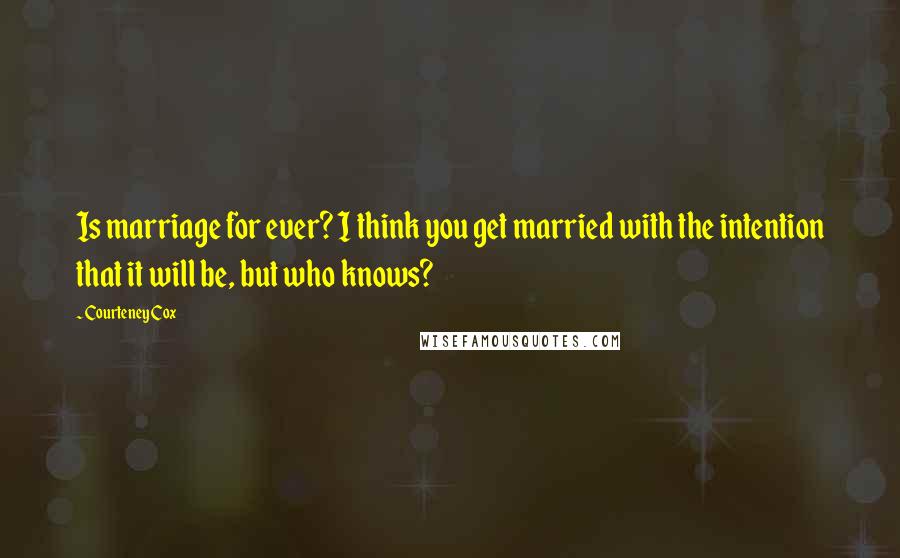 Courteney Cox Quotes: Is marriage for ever? I think you get married with the intention that it will be, but who knows?