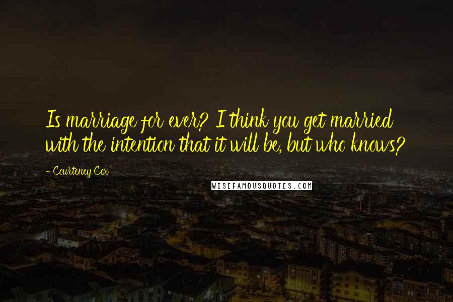 Courteney Cox Quotes: Is marriage for ever? I think you get married with the intention that it will be, but who knows?