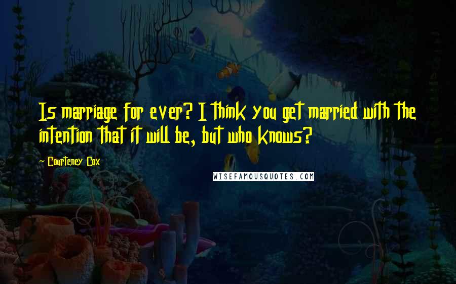 Courteney Cox Quotes: Is marriage for ever? I think you get married with the intention that it will be, but who knows?