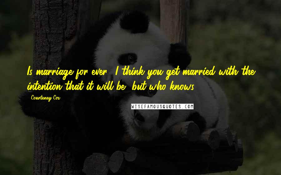 Courteney Cox Quotes: Is marriage for ever? I think you get married with the intention that it will be, but who knows?