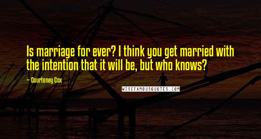 Courteney Cox Quotes: Is marriage for ever? I think you get married with the intention that it will be, but who knows?