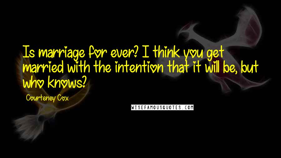 Courteney Cox Quotes: Is marriage for ever? I think you get married with the intention that it will be, but who knows?