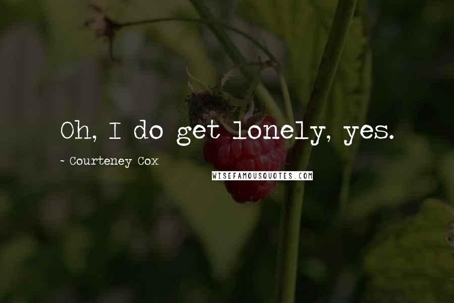 Courteney Cox Quotes: Oh, I do get lonely, yes.