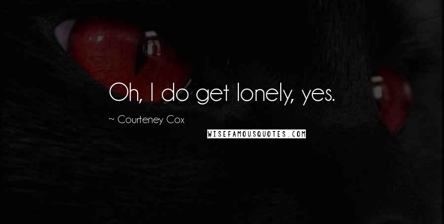 Courteney Cox Quotes: Oh, I do get lonely, yes.