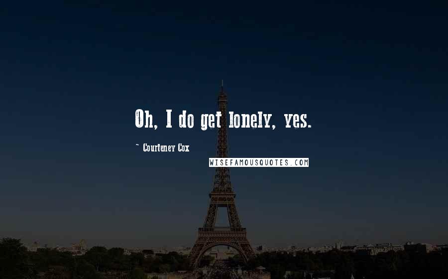 Courteney Cox Quotes: Oh, I do get lonely, yes.