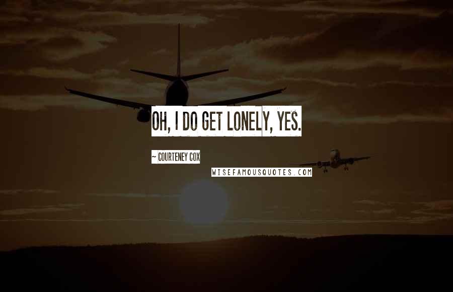 Courteney Cox Quotes: Oh, I do get lonely, yes.