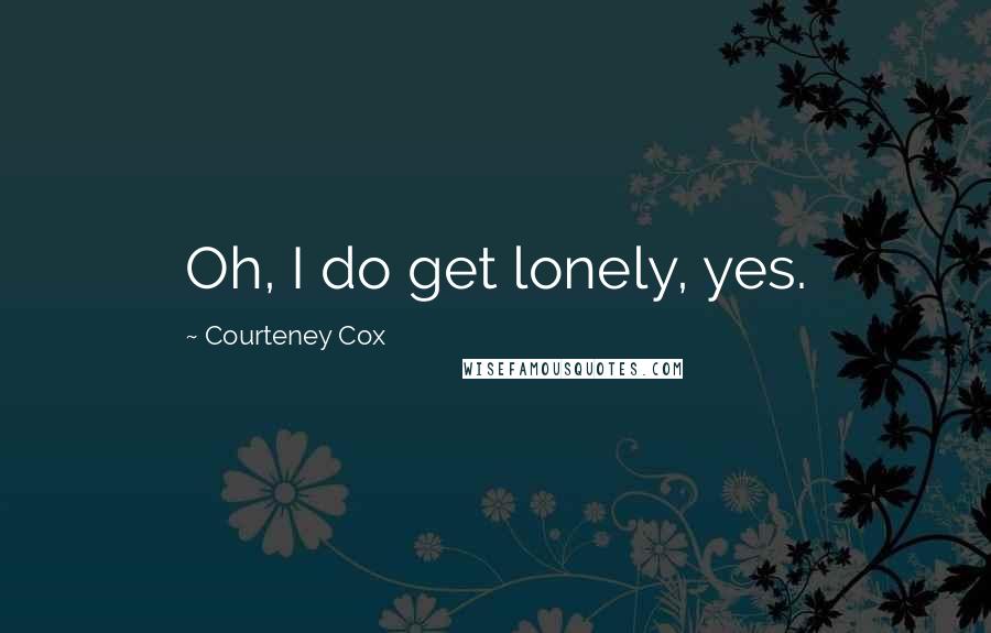 Courteney Cox Quotes: Oh, I do get lonely, yes.