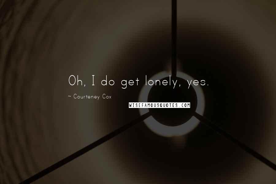 Courteney Cox Quotes: Oh, I do get lonely, yes.