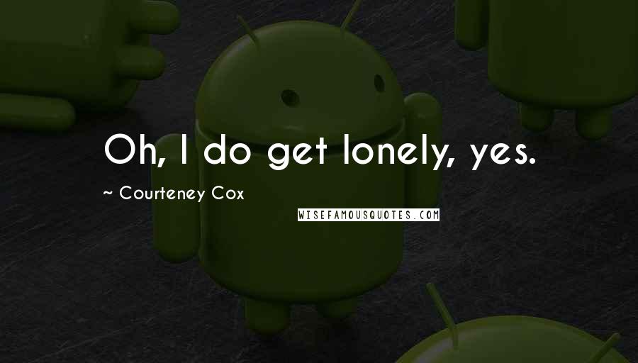 Courteney Cox Quotes: Oh, I do get lonely, yes.