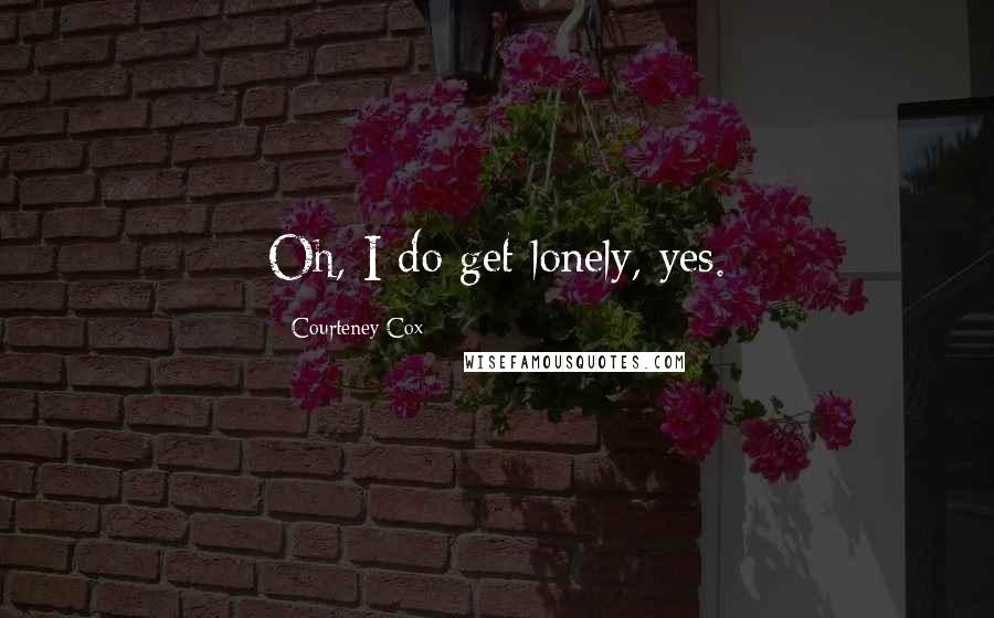 Courteney Cox Quotes: Oh, I do get lonely, yes.