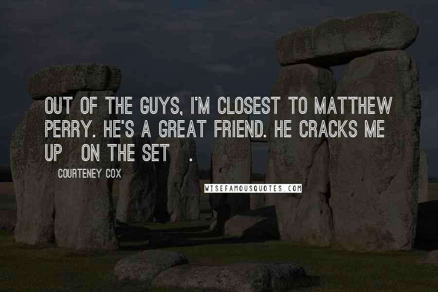 Courteney Cox Quotes: Out of the guys, I'm closest to Matthew Perry. He's a great friend. He cracks me up[on the set].