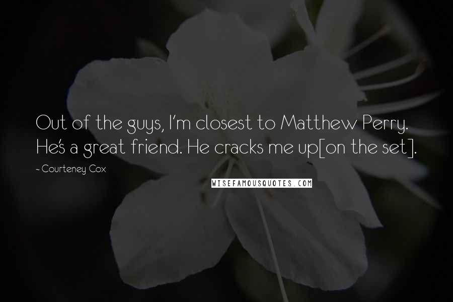 Courteney Cox Quotes: Out of the guys, I'm closest to Matthew Perry. He's a great friend. He cracks me up[on the set].