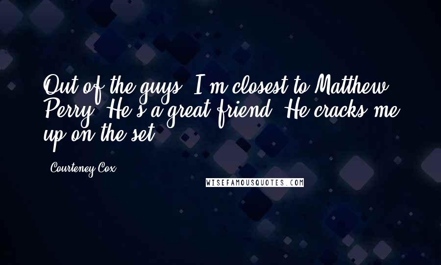 Courteney Cox Quotes: Out of the guys, I'm closest to Matthew Perry. He's a great friend. He cracks me up[on the set].