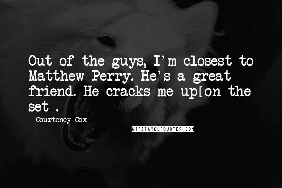 Courteney Cox Quotes: Out of the guys, I'm closest to Matthew Perry. He's a great friend. He cracks me up[on the set].