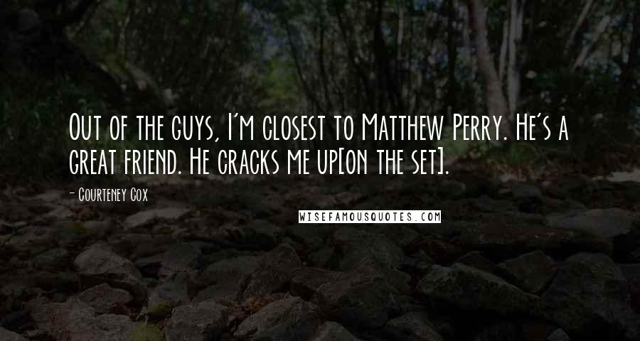 Courteney Cox Quotes: Out of the guys, I'm closest to Matthew Perry. He's a great friend. He cracks me up[on the set].