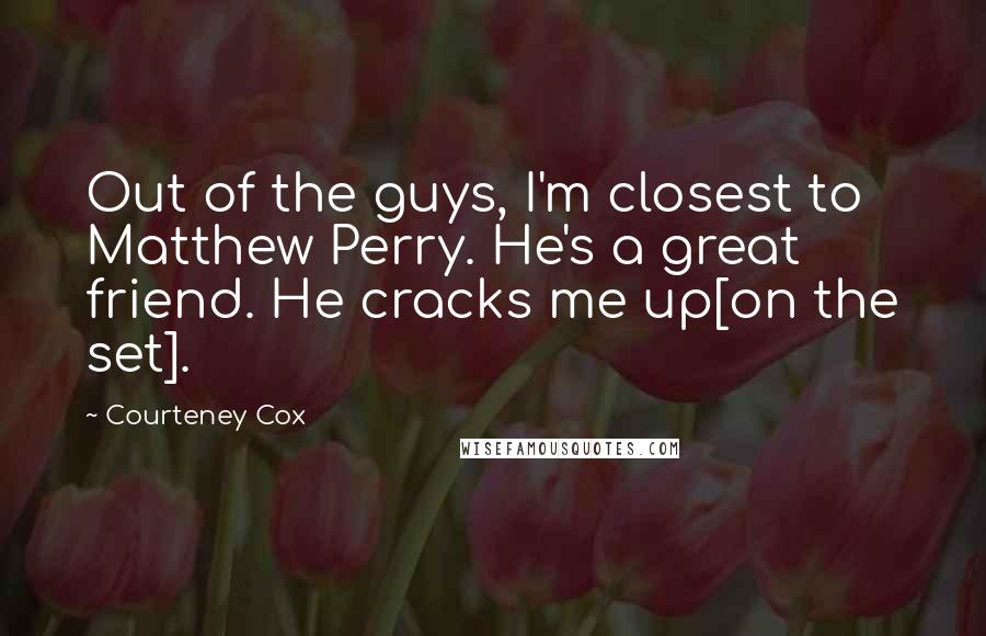 Courteney Cox Quotes: Out of the guys, I'm closest to Matthew Perry. He's a great friend. He cracks me up[on the set].