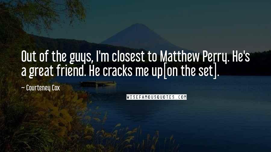 Courteney Cox Quotes: Out of the guys, I'm closest to Matthew Perry. He's a great friend. He cracks me up[on the set].