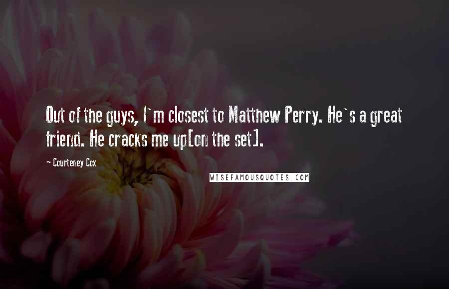 Courteney Cox Quotes: Out of the guys, I'm closest to Matthew Perry. He's a great friend. He cracks me up[on the set].