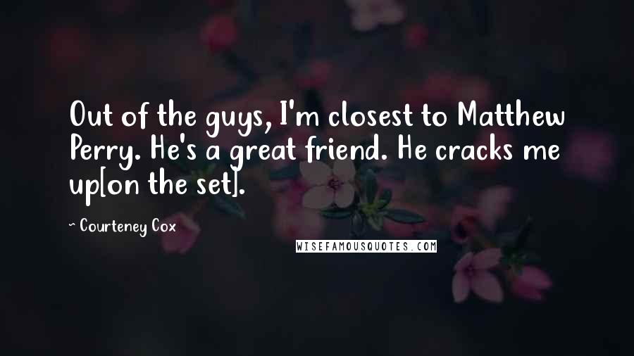 Courteney Cox Quotes: Out of the guys, I'm closest to Matthew Perry. He's a great friend. He cracks me up[on the set].