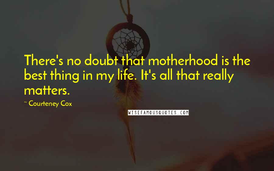 Courteney Cox Quotes: There's no doubt that motherhood is the best thing in my life. It's all that really matters.