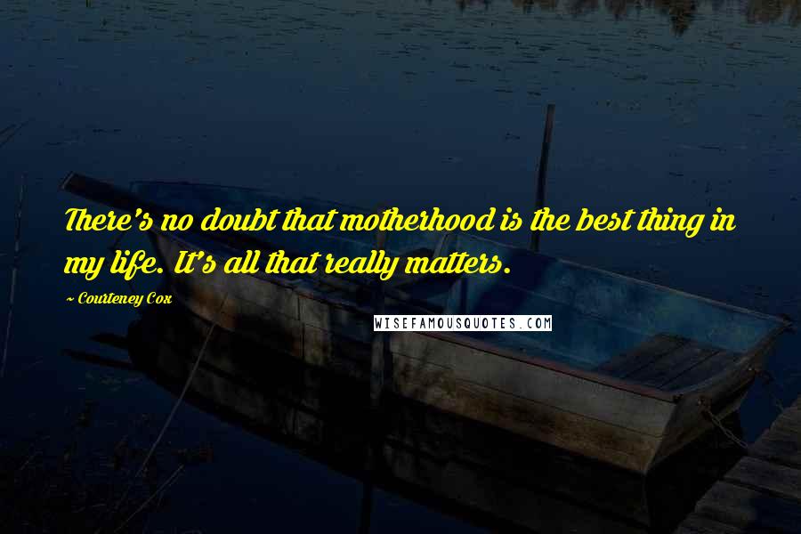Courteney Cox Quotes: There's no doubt that motherhood is the best thing in my life. It's all that really matters.