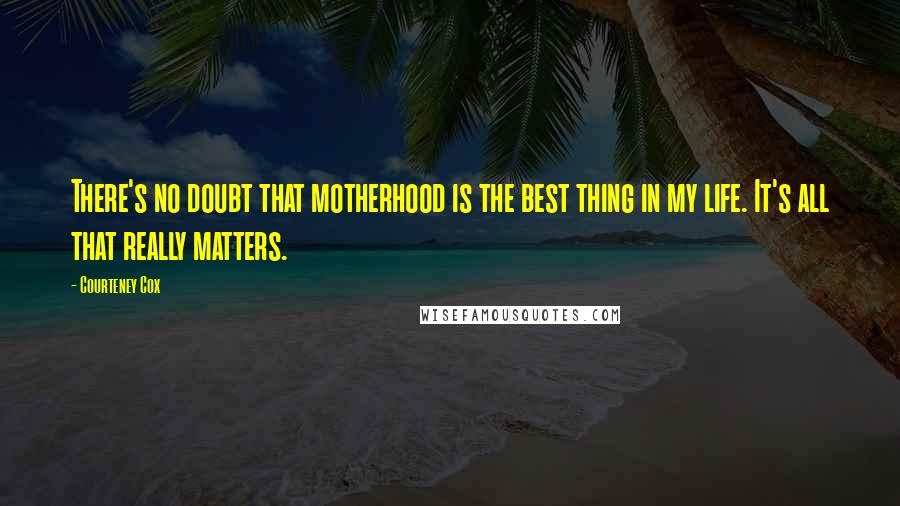 Courteney Cox Quotes: There's no doubt that motherhood is the best thing in my life. It's all that really matters.