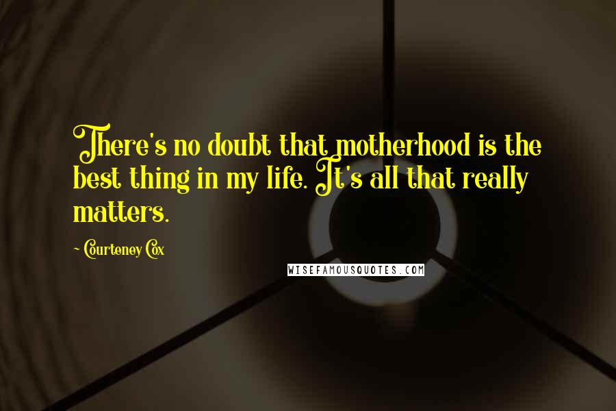 Courteney Cox Quotes: There's no doubt that motherhood is the best thing in my life. It's all that really matters.
