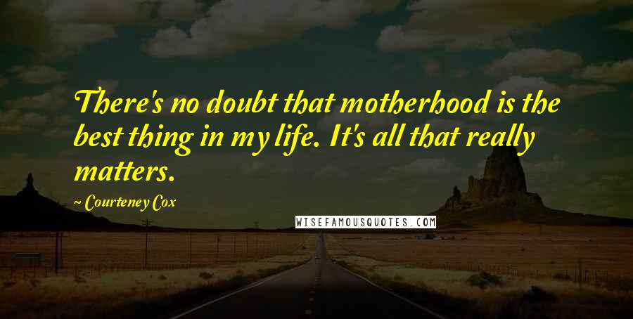 Courteney Cox Quotes: There's no doubt that motherhood is the best thing in my life. It's all that really matters.