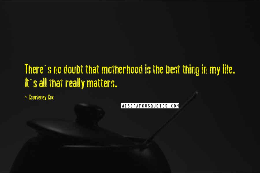 Courteney Cox Quotes: There's no doubt that motherhood is the best thing in my life. It's all that really matters.