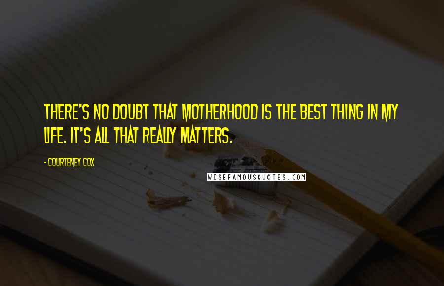 Courteney Cox Quotes: There's no doubt that motherhood is the best thing in my life. It's all that really matters.