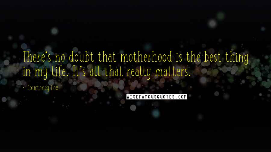 Courteney Cox Quotes: There's no doubt that motherhood is the best thing in my life. It's all that really matters.