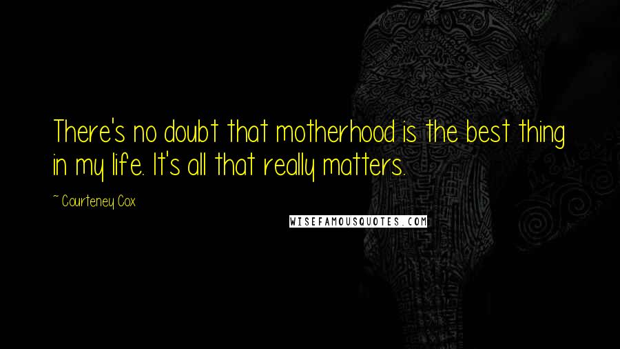 Courteney Cox Quotes: There's no doubt that motherhood is the best thing in my life. It's all that really matters.