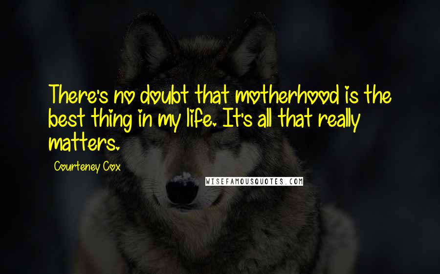 Courteney Cox Quotes: There's no doubt that motherhood is the best thing in my life. It's all that really matters.