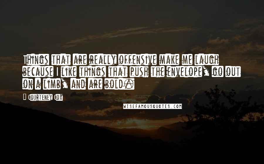 Courteney Cox Quotes: Things that are really offensive make me laugh because I like things that push the envelope, go out on a limb, and are bold.