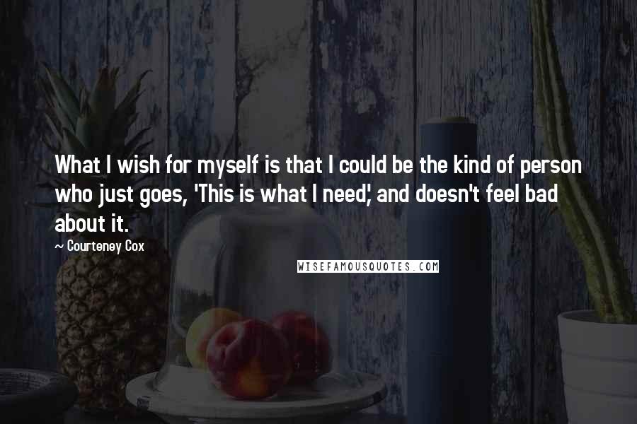 Courteney Cox Quotes: What I wish for myself is that I could be the kind of person who just goes, 'This is what I need,' and doesn't feel bad about it.