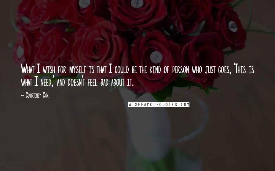 Courteney Cox Quotes: What I wish for myself is that I could be the kind of person who just goes, 'This is what I need,' and doesn't feel bad about it.