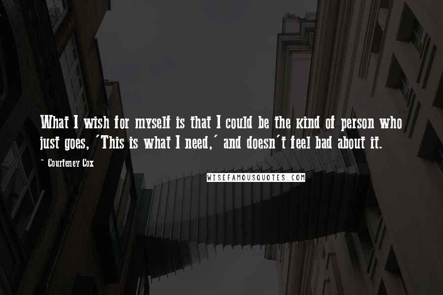 Courteney Cox Quotes: What I wish for myself is that I could be the kind of person who just goes, 'This is what I need,' and doesn't feel bad about it.