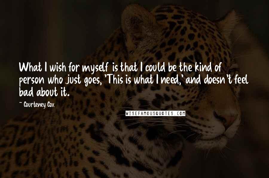 Courteney Cox Quotes: What I wish for myself is that I could be the kind of person who just goes, 'This is what I need,' and doesn't feel bad about it.